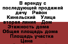 В аренду с последующей продажей дачу › Район ­ Кинельский › Улица ­ вторая линия › Дом ­ 37 › Этажность дома ­ 2 › Общая площадь дома ­ 50 › Площадь участка ­ 662 › Цена ­ 5 000 - Самарская обл., Кинельский р-н Недвижимость » Дома, коттеджи, дачи аренда   . Самарская обл.